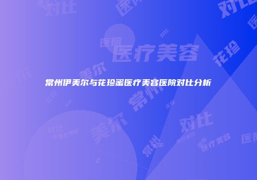 常州伊美尔与花珍蜜医疗美容医院对比分析