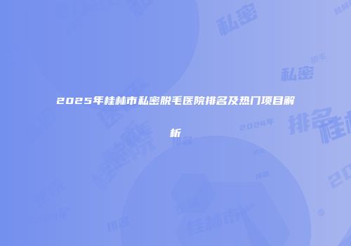 2025年桂林市私密脱毛医院排名及热门项目解析