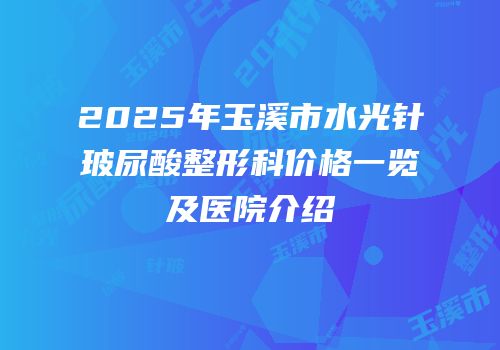 2025年玉溪市水光针玻尿酸整形科价格一览及医院介绍