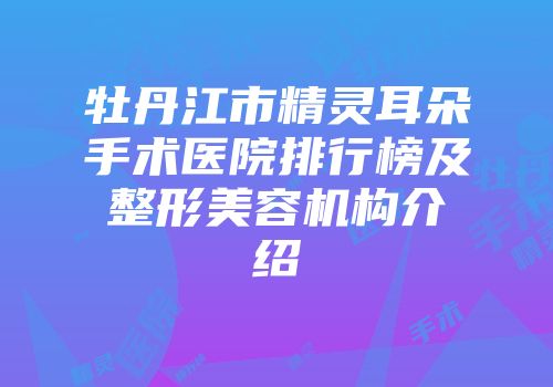 牡丹江市精灵耳朵手术医院排行榜及整形美容机构介绍