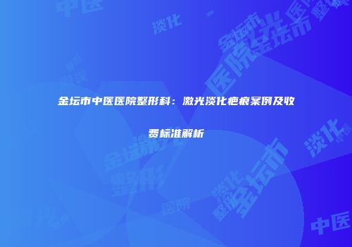 金坛市中医医院整形科：激光淡化疤痕案例及收费标准解析