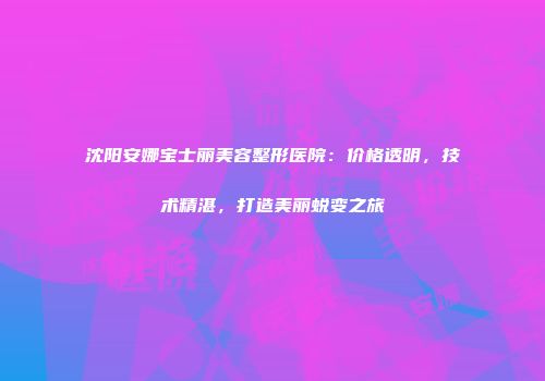 沈阳安娜宝士丽美容整形医院：价格透明，技术精湛，打造美丽蜕变之旅
