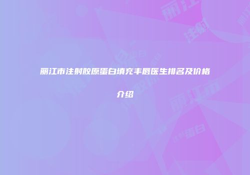 丽江市注射胶原蛋白填充丰唇医生排名及价格介绍