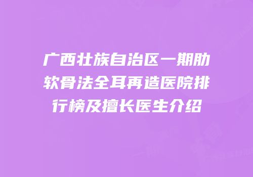 广西壮族自治区一期肋软骨法全耳再造医院排行榜及擅长医生介绍