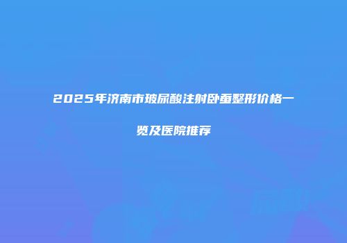 2025年济南市玻尿酸注射卧蚕整形价格一览及医院推荐