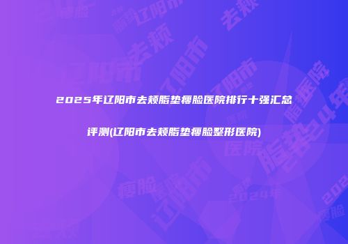 2025年辽阳市去颊脂垫瘦脸医院排行十强汇总评测(辽阳市去颊脂垫瘦脸整形医院)