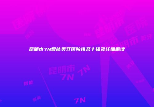 昆明市7N智能美牙医院排名十强及详细解读