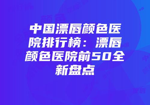中国漂唇颜色医院排行榜：漂唇颜色医院前50全新盘点