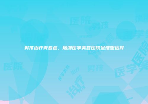 男孩治疗青春痘，瑞澳医学美容医院是理想选择