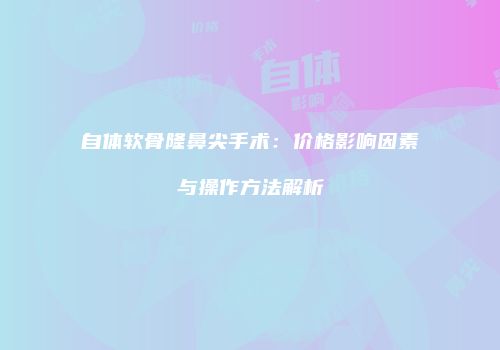 自体软骨隆鼻尖手术：价格影响因素与操作方法解析