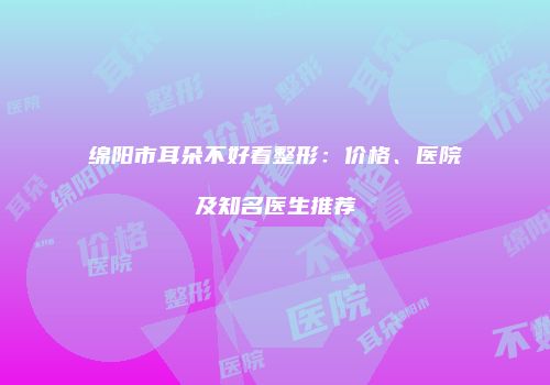 绵阳市耳朵不好看整形：价格、医院及知名医生推荐