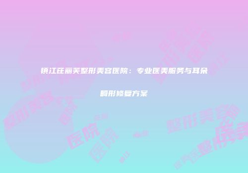 镇江芘丽芙整形美容医院：专业医美服务与耳朵畸形修复方案