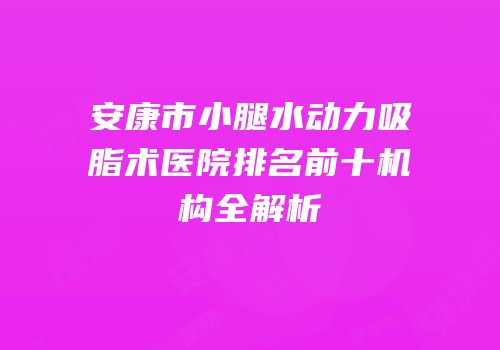安康市小腿水动力吸脂术医院排名前十机构全解析