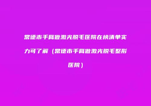 常德市手臂做激光脱毛医院在榜清单实力可了解（常德市手臂做激光脱毛整形医院）