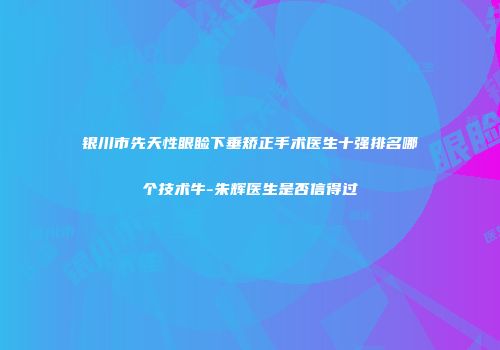 银川市先天性眼睑下垂矫正手术医生十强排名哪个技术牛-朱辉医生是否信得过