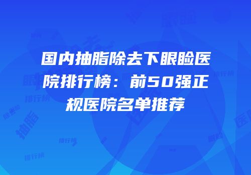 国内抽脂除去下眼睑医院排行榜：前50强正规医院名单推荐