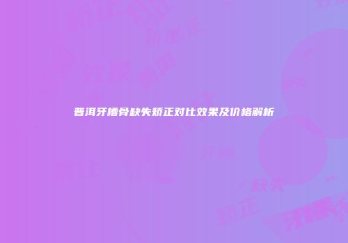 普洱牙槽骨缺失矫正对比效果及价格解析
