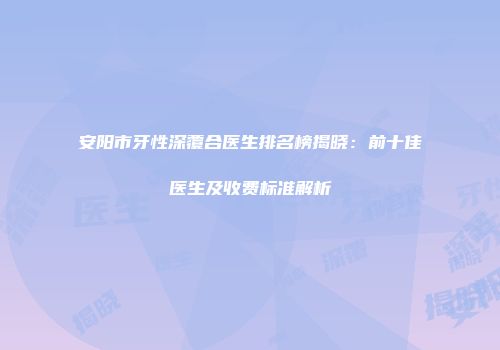 安阳市牙性深覆合医生排名榜揭晓：前十佳医生及收费标准解析