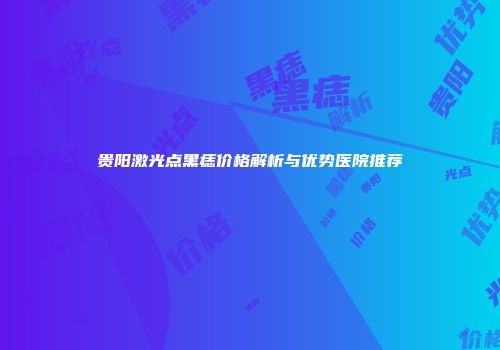 贵阳激光点黑痣价格解析与优势医院推荐