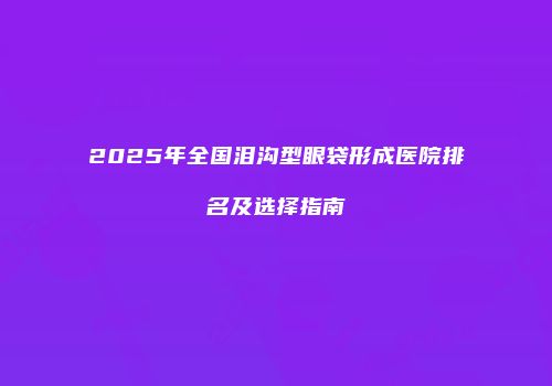 2025年全国泪沟型眼袋形成医院排名及选择指南