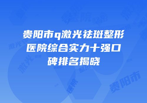 贵阳市q激光祛斑整形医院综合实力十强口碑排名揭晓