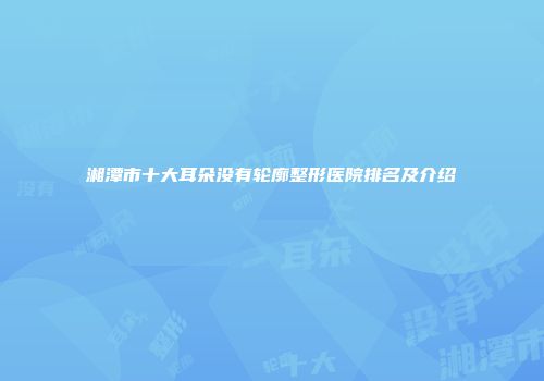 湘潭市十大耳朵没有轮廓整形医院排名及介绍