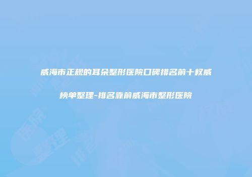 威海市正规的耳朵整形医院口碑排名前十权威榜单整理-排名靠前威海市整形医院
