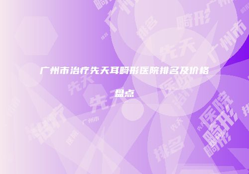 广州市治疗先天耳畸形医院排名及价格盘点