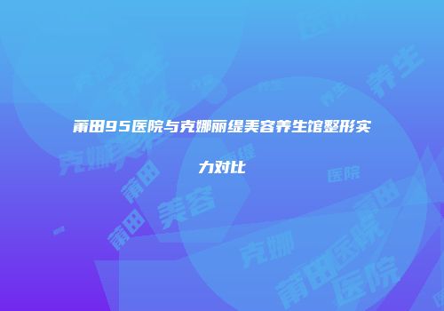 莆田95医院与克娜丽缇美容养生馆整形实力对比
