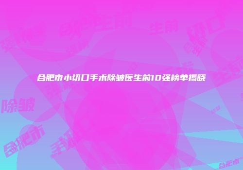 合肥市小切口手术除皱医生前10强榜单揭晓