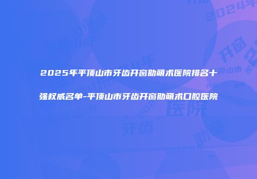 2025年平顶山市牙齿开窗助萌术医院排名十强权威名单-平顶山市牙齿开窗助萌术口腔医院