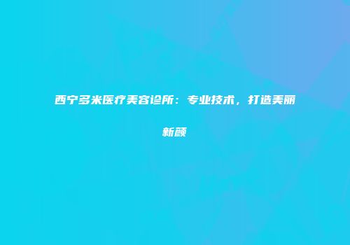西宁多米医疗美容诊所：专业技术，打造美丽新颜
