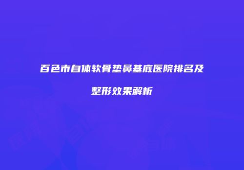 百色市自体软骨垫鼻基底医院排名及整形效果解析