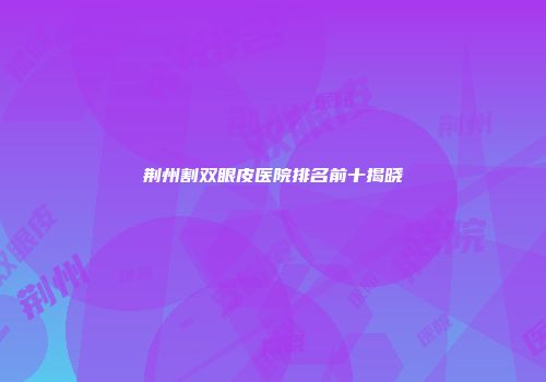 荆州割双眼皮医院排名前十揭晓