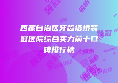 西藏自治区牙齿搭桥装冠医院综合实力前十口碑排行榜