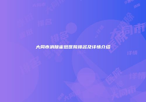 大同市消除雀斑医院排名及详情介绍