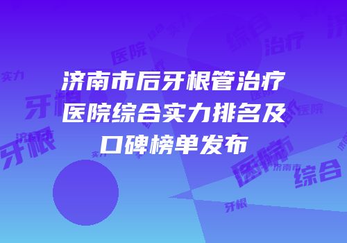 济南市后牙根管治疗医院综合实力排名及口碑榜单发布