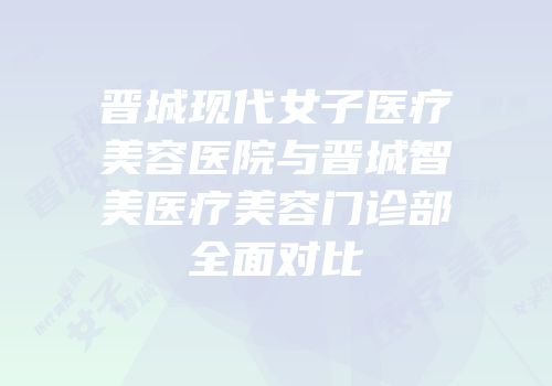 晋城现代女子医疗美容医院与晋城智美医疗美容门诊部全面对比