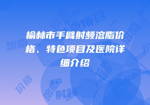 榆林市手臂射频溶脂价格、特色项目及医院详细介绍