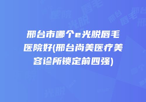 邢台市哪个e光脱唇毛医院好(邢台尚美医疗美容诊所锁定前四强)