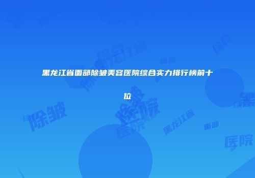 黑龙江省面部除皱美容医院综合实力排行榜前十位
