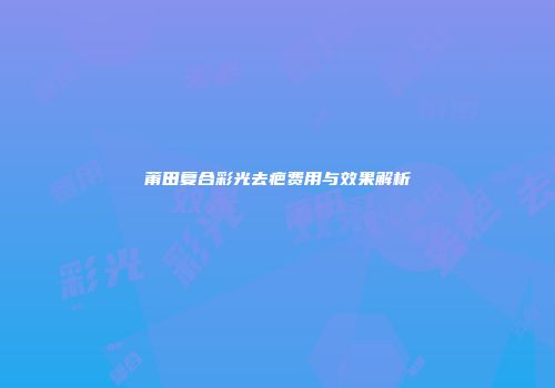 莆田复合彩光去疤费用与效果解析