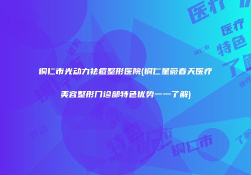 铜仁市光动力祛痘整形医院(铜仁星薇春天医疗美容整形门诊部特色优势一一了解)