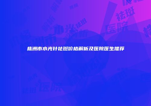 株洲市水光针祛斑价格解析及医院医生推荐