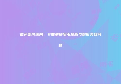 董萍整形医院：专业解决阴毛稀疏与整形美容问题