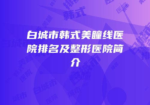 白城市韩式美瞳线医院排名及整形医院简介