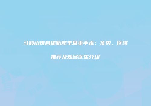 马鞍山市自体脂肪丰耳垂手术：优势、医院推荐及知名医生介绍