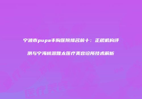 宁波市pupa丰胸医院排名前十：正规机构评测与宁海桃源雅太医疗美容诊所技术解析