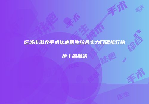 运城市激光手术祛疤医生综合实力口碑排行榜前十名揭晓