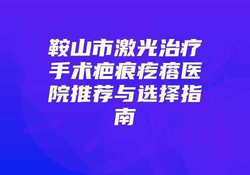 鞍山市激光治疗手术疤痕疙瘩医院推荐与选择指南
